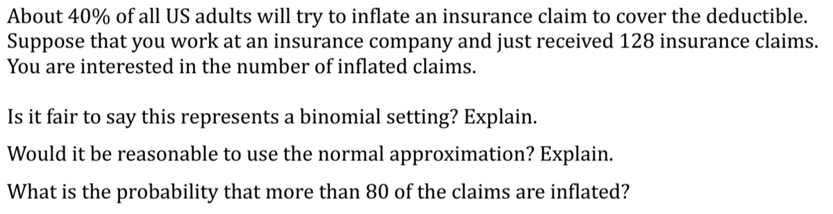 About 40% of all US adults will try to inflate an insurance claim to cover the deductible.
Suppose that you work at an insurance company and just received 128 insurance claims.
You are interested in the number of inflated claims.
Is it fair to say this represents a binomial setting? Explain.
Would it be reasonable to use the normal approximation? Explain.
What is the probability that more than 80 of the claims are inflated?
