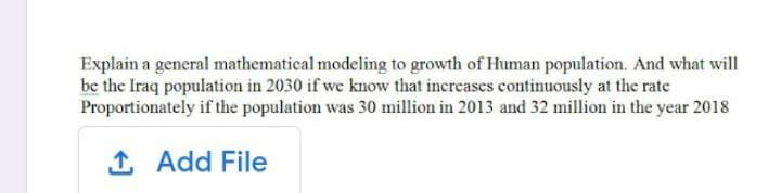 Explain a general mathematical modeling to growth of Human population. And what will
be the Iraq population in 2030 if we know that increases continuously at the rate
Proportionately if the population was 30 million in 2013 and 32 million in the year 2018
1 Add File
