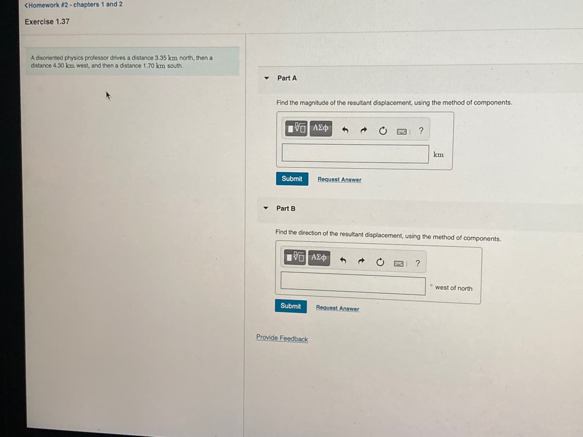 <Homework #2 - chapters 1 and 2
Exercise 1.37
A disoriented physics professor drives a distance 3.35 km north, then a
distance 4,30 km west, and then a distance 1.70 km south.
Part A
Find the magnitude of the resultant displacement, using the method of components.
να ΑΣφ
?
km
Submit
Request Answer
Part B
Find the direction of the resultant displacement, using the method of components.
• west of north
Submit
Request Answer
Provide Feedback
