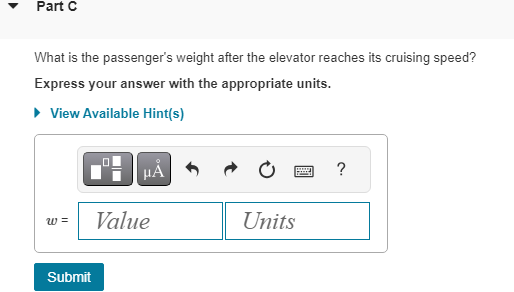 Part C
What is the passenger's weight after the elevator reaches its cruising speed?
Express your answer with the appropriate units.
▸ View Available Hint(s)
W =
Submit
μÅ
Value
Units
?