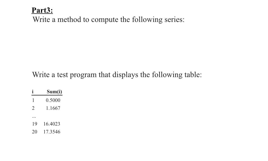 Part3:
Write a method to compute the following series:
Write a test program that displays the following table:
i
Sum(i)
1
0.5000
1.1667
...
19
16.4023
20
17.3546
