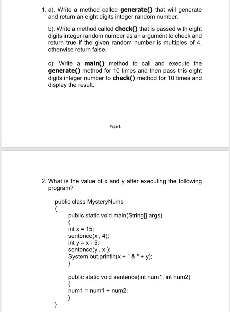 1. a). Write a method called generate() that will generate
and return an eight digits integer random number.
b). Write a method called check() that is passed with eight
digits integer random number as an argument to check and
return true if the given random number is multiples of 4,
otherwise return false.
c). Write a main() method to call and execute the
generate() method for 10 times and then pass this eight
digits integer number to check() method for 10 times and
display the result.
Page 1
2. What is the value of x and y after executing the following
program?
public class MysteryNums
{
public static void main(String] args)
{
int x = 15;
sentence(x, 4);
int y = x - 5;
sentence(y , x );
System.out.printin(x + " & " + y);
}
public static void sentence(int num1, int num2)
{
num1 = num1 + num2;
}
}
