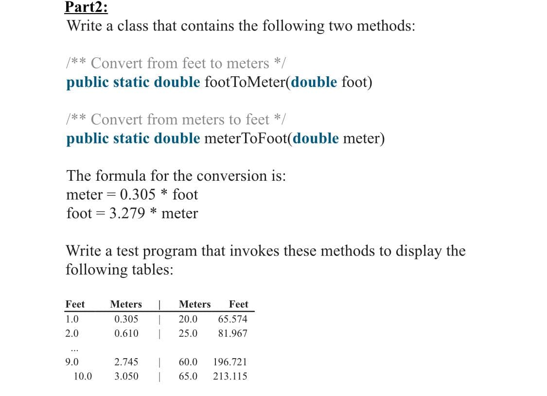 Part2:
Write a class that contains the following two methods:
/** Convert from feet to meters */
public static double footToMeter(double foot)
/** Convert from meters to feet */
public static double meterToFoot(double meter)
The formula for the conversion is:
meter = 0.305 * foot
foot = 3.279 * meter
Write a test program that invokes these methods to display the
following tables:
Feet
Meters
Meters
Feet
1.0
0.305
20.0
65.574
2.0
0.610
25.0
81.967
...
9.0
2.745
60.0
196.721
10.0
3.050
65.0
213.115
