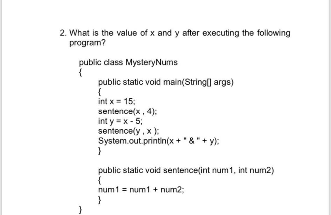 2. What is the value of x and y after executing the following
program?
public class MysteryNums
{
public static void main(String[] args)
{
int x = 15;
sentence(x , 4);
int y = x - 5;
sentence(y , x );
System.out.println(x + " & " + y);
}
%3D
%3D
public static void sentence(int num1, int num2)
{
num1 = num1 + num2;
}
}
