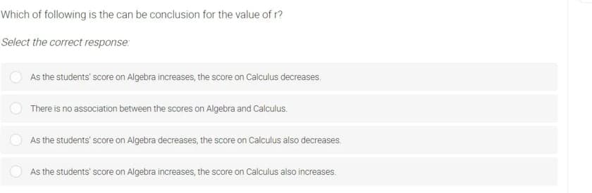 Which of following is the can be conclusion for the value of r?
Select the correct response:
As the students' score on Algebra increases, the score on Calculus decreases.
There is no association between the scores on Algebra and Calculus.
As the students' score on Algebra decreases, the score on Calculus also decreases.
As the students' score on Algebra increases, the score on Calculus also increases.
