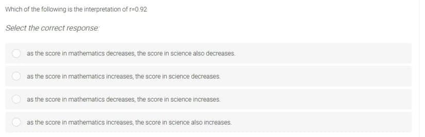 Which of the following is the interpretation of r=0.92
Select the correct response:
as the score in mathematics decreases, the score in science also decreases.
as the score in mathematics increases, the score in science decreases.
as the score in mathematics decreases, the score in science increases.
as the score in mathematics increases, the score in science also increases.
