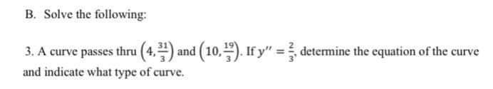 B. Solve the following:
3. A curve passes thru (4,) and (10,). If y" = determine the equation of the curve
and indicate what type of curve.
