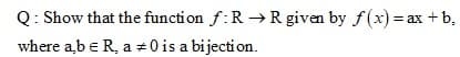 Q: Show that the function f:R →R given by f(x) = ax +b,
where ab e R, a #0 is a bijection.
