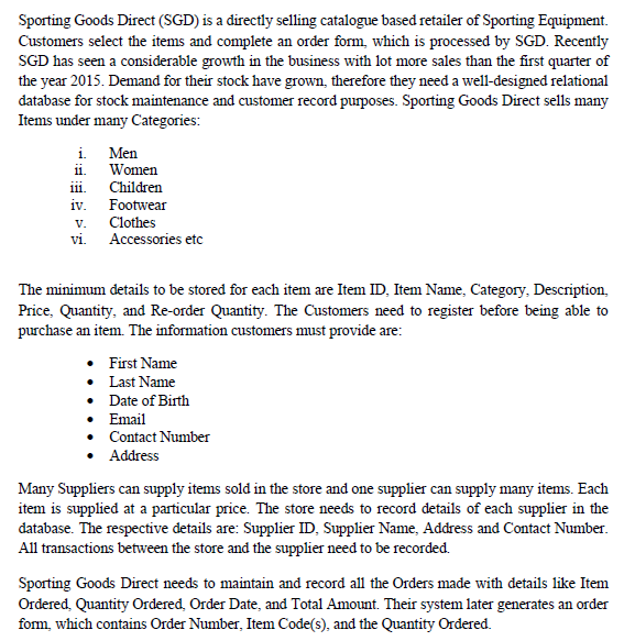 Sporting Goods Direct (SGD) is a directly selling catalogue based retailer of Sporting Equipment.
Customers select the items and complete an order form, which is processed by SGD. Recently
SGD has seen a considerable growth in the business with lot more sales than the first quarter of
the year 2015. Demand for their stock have grown, therefore they need a well-designed relational
database for stock maintenance and customer record purposes. Sporting Goods Direct sells many
Items under many Categories:
i. Men
ii. Women
iii.
iv. Footwear
Children
Clothes
Accessories etc
V.
Vi.
The minimum details to be stored for each item are Item ID, Item Name, Category, Description,
Price, Quantity, and Re-order Quantity. The Customers need to register before being able to
purchase an item. The information customers must provide are:
• First Name
• Last Name
• Date of Birth
• Email
• Contact Number
• Address
Many Suppliers can supply items sold in the store and one supplier can supply many items. Each
item is supplied at a particular price. The store needs to record details of each supplier in the
database. The respective details are: Supplier ID, Supplier Name, Address and Contact Number.
All transactions between the store and the supplier need to be recorded.
Sporting Goods Direct needs to maintain and record all the Orders made with details like Item
Ordered, Quantity Ordered, Order Date, and Total Amount. Their system later generates an order
form, which contains Order Number, Item Code(s), and the Quantity Ordered.

