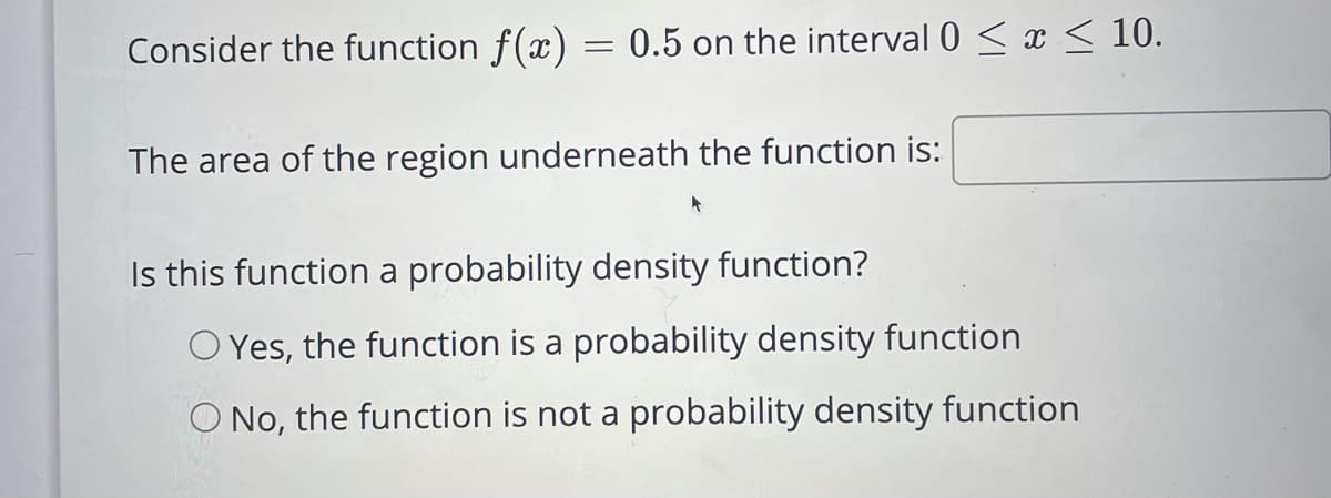 Consider the function f(x) = 0.5 on the interval 0 < x < 10.
The area of the region underneath the function is:
Is this function a probability density function?
O Yes, the function is a probability density function
O No, the function is not a probability density function
