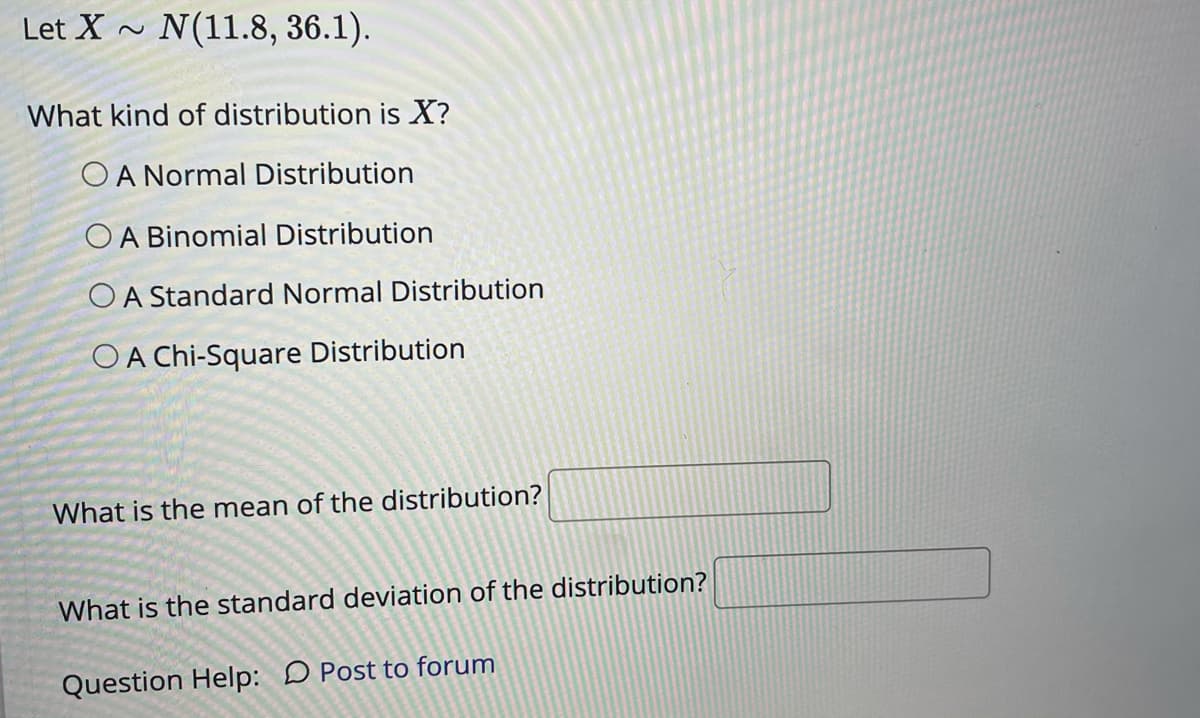 Let X ~ N(11.8, 36.1).
What kind of distribution is X?
OA Normal Distribution
OA Binomial Distribution
OA Standard Normal Distribution
O A Chi-Square Distribution
What is the mean of the distribution?
What is the standard deviation of the distribution?
Question Help: D Post to forum
