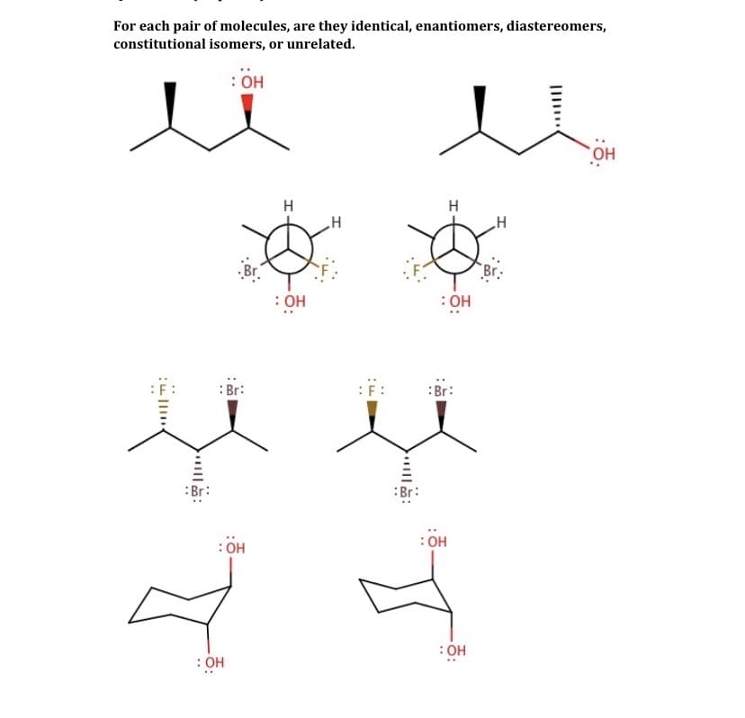 For each pair of molecules, are they identical, enantiomers, diastereomers,
constitutional isomers, or unrelated.
: OH
HO,
H
H
Br.
Br.
: OH
: OH
: Br:
:Br:
:Br:
: OH
: OH
: OH
: OH
