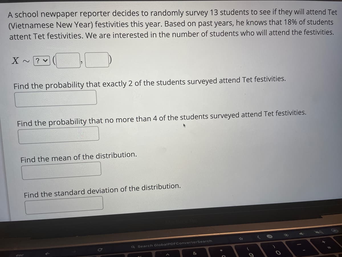 A school newpaper reporter decides to randomly survey 13 students to see if they will attend Tet
(Vietnamese New Year) festivities this year. Based on past years, he knows that 18% of students
attent Tet festivities. We are interested in the number of students who will attend the festivities.
X
? v
Find the probability that exactly 2 of the students surveyed attend Tet festivities.
Find the probability that no more than 4 of the students surveyed attend Tet festivities.
Find the mean of the distribution.
Find the standard deviation of the distribution.
Q Search GlobalPDFConverterSearch
esc
&
