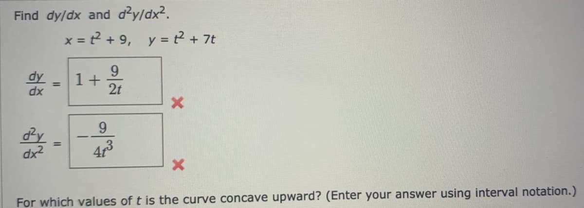 Find dy/dx and dy/dx2.
x = ? + 9,
y = t? + 7t
9.
1+ 2
dy
%3D
dx
9.
dy
dx2
43
For which values of t is the curve concave upward? (Enter your answer using interval notation.)
