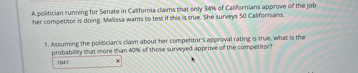 A politician running for Senate in California claims that only 34% of Californians approve of the job
her competitor is doing. Melissa wants to test if this is true. She surveys 50 Californians.
1. Assuming the politician's claim about her competitor's approval rating is true, what is the
probability that more than 40% of those surveyed approve of the competitor?
.1841
