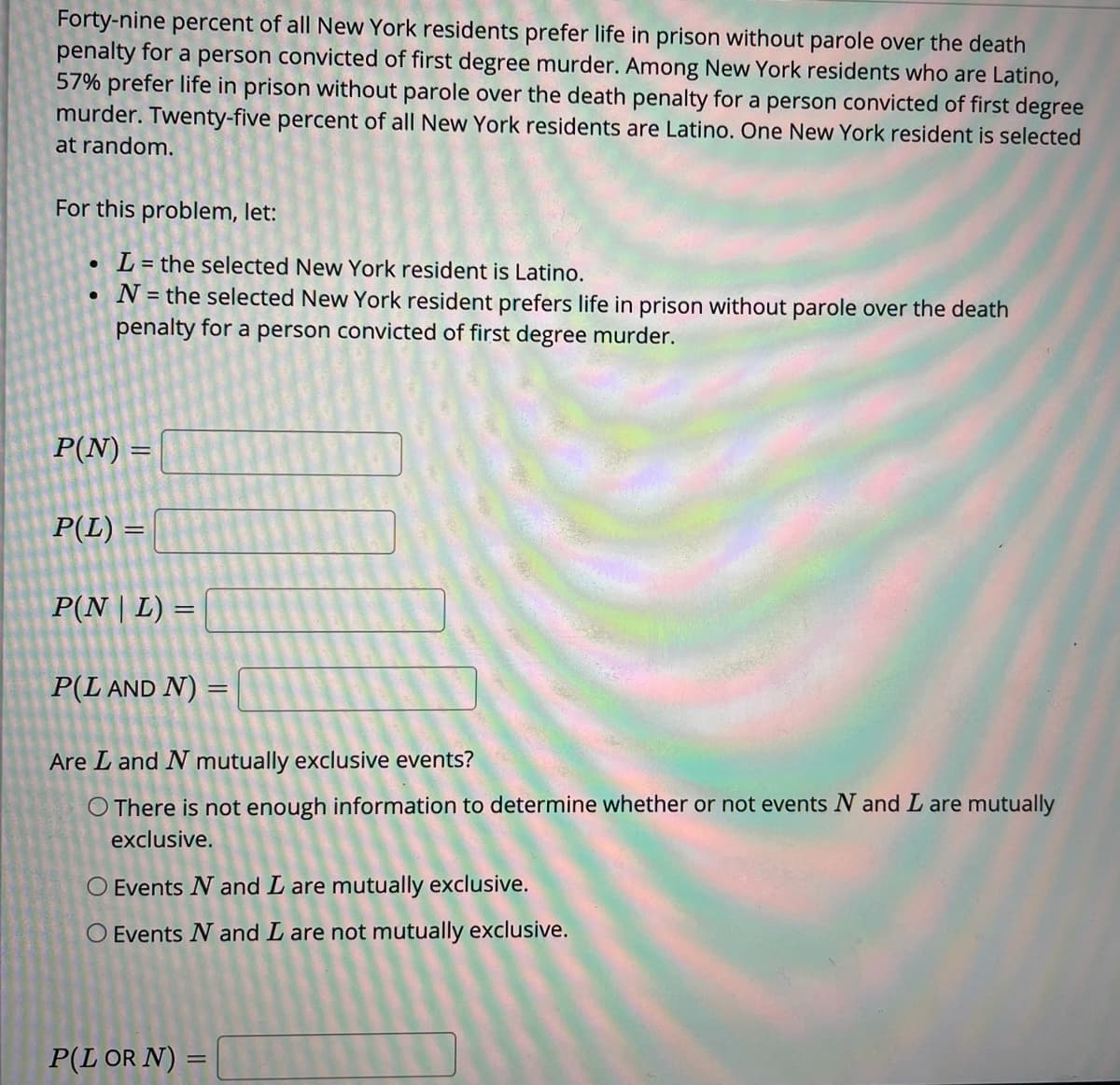 Forty-nine percent of all New York residents prefer life in prison without parole over the death
penalty for a person convicted of first degree murder. Among New York residents who are Latino,
57% prefer life in prison without parole over the death penalty for a person convicted of first degree
murder. Twenty-five percent of all New York residents are Latino. One New York resident is selected
at random.
For this problem, let:
L = the selected New York resident is Latino.
N = the selected New York resident prefers life in prison without parole over the death
penalty for a person convicted of first degree murder.
P(N) =
%3D
P(L) =
P(N | L) =
P(L AND N) =
Are L and N mutually exclusive events?
O There is not enough information to determine whether or not events N and L are mutually
exclusive.
O Events N and L are mutually exclusive.
O Events N and L are not mutually exclusive.
P(L OR N) =
