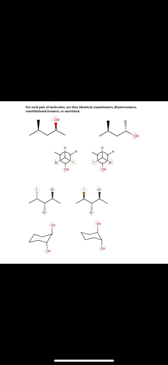 For each pair of molecules, are they identical, enantiomers, diastereomers,
constitutional isomers, or unrelated.
: OH
: OH
:HO:
: Br:
:F:
:Br:
:Br:
:OH
: OH
HO:
