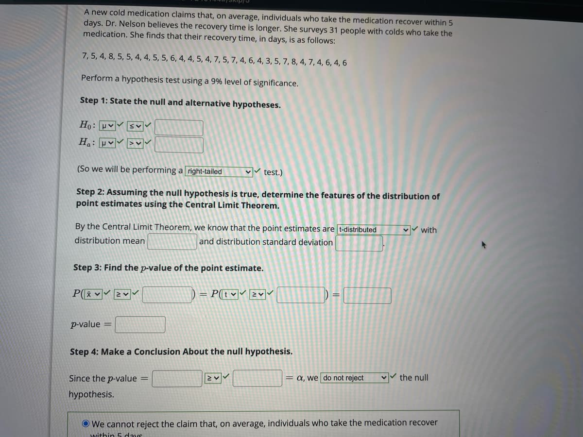 A new cold medication claims that, on average, individuals who take the medication recover within 5
days. Dr. Nelson believes the recovery time is longer. She surveys 31 people with colds who take the
medication. She finds that their recovery time, in days, is as follows:
7, 5, 4, 8, 5, 5, 4, 4, 5, 5, 6, 4, 4, 5, 4, 7, 5, 7, 4, 6, 4, 3, 5, 7, 8, 4, 7, 4, 6, 4, 6
Perform a hypothesis test using a 9% level of significance.
Step 1: State the null and alternative hypotheses.
H.: pv >v
(So we will be performing a right-tailed
Vv test.)
Step 2: Assuming the null hypothesis is true, determine the features of the distribution of
point estimates using the Central Limit Theorem.
By the Central Limit Theorem, we know that the point estimates are t-distributed
v with
distribution mean
and distribution standard deviation
Step 3: Find the p-value of the point estimate.
P( 2v
= P(tv 2v
%3D
p-value =
Step 4: Make a Conclusion About the null hypothesis.
Since the p-value =
= a, we do not reject
the null
hypothesis.
O We cannot reject the claim that, on average, individuals who take the medication recover
within 5 cdays
