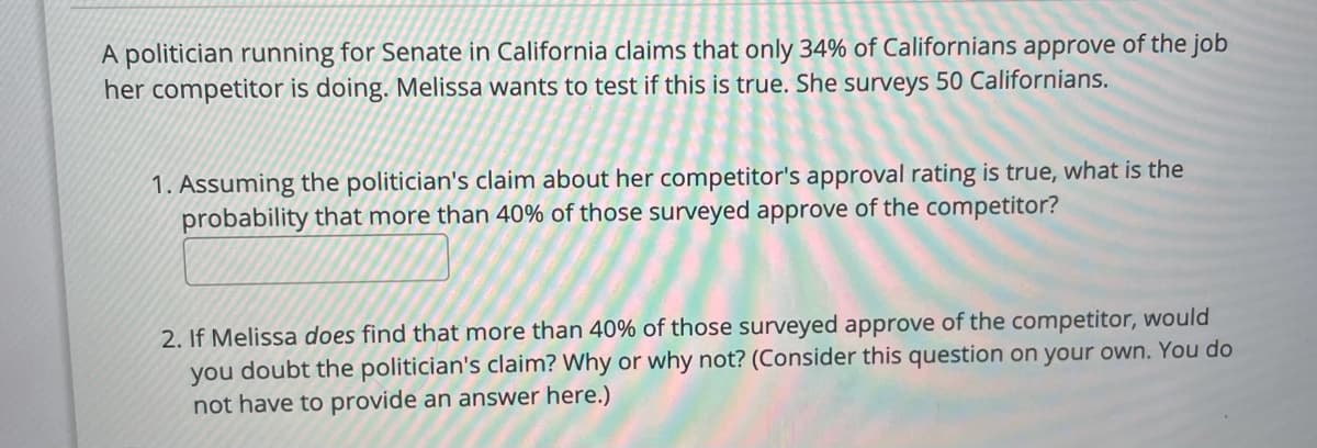 A politician running for Senate in California claims that only 34% of Californians approve of the job
her competitor is doing. Melissa wants to test if this is true. She surveys 50 Californians.
1. Assuming the politician's claim about her competitor's approval rating is true, what is the
probability that more than 40% of those surveyed approve of the competitor?
2. If Melissa does find that more than 40% of those surveyed approve of the competitor, would
you doubt the politician's claim? Why or why not? (Consider this question on your own. You do
not have to provide an answer here.)
