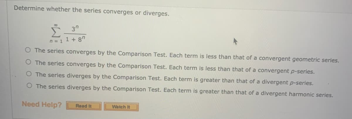 Determine whether the series converges or diverges.
3"
n = 1 1 + 8"
O The series converges by the Comparison Test. Each term is less than that of a convergent geometric series.
O The series converges by the Comparison Test. Each term is less than that of a convergent p-series.
O The series diverges by the Comparison Test. Each term is greater than that of a divergent p-series.
O The series diverges by the Comparison Test. Each term is greater than that of a divergent harmonic series.
Need Help?
Read It
Watch It
