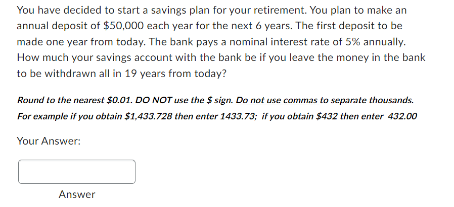 You have decided to start a savings plan for your retirement. You plan to make an
annual deposit of $50,000 each year for the next 6 years. The first deposit to be
made one year from today. The bank pays a nominal interest rate of 5% annually.
How much your savings account with the bank be if you leave the money in the bank
to be withdrawn all in 19 years from today?
Round to the nearest $0.01. DO NOT use the $sign. Do not use commas to separate thousands.
For example if you obtain $1,433.728 then enter 1433.73; if you obtain $432 then enter 432.00
Your Answer:
Answer