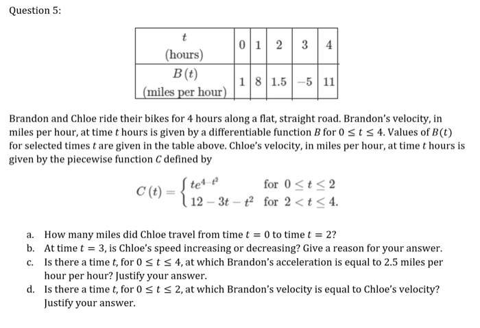 Question 5:
t
0 1 2
3
(hours)
B (t)
(miles per hour)
18 1.5-5 11
Brandon and Chloe ride their bikes for 4 hours along a flat, straight road. Brandon's velocity, in
miles per hour, at time t hours is given by a differentiable function B for 0st s 4. Values of B(t)
for selected times t are given in the table above. Chloe's velocity, in miles per hour, at time t hours is
given by the piecewise function C defined by
S tet-e
l 12 – 3t – t for 2 < t< 4.
for 0<t< 2
C (t):
a. How many miles did Chloe travel from time t = 0 to time t = 2?
b. At time t = 3, is Chloe's speed increasing or decreasing? Give a reason for your answer.
c. Is there a time t, for 0 <t s 4, at which Brandon's acceleration is equal to 2.5 miles per
hour per hour? Justify your answer.
d. Is there a timet, for 0 < t < 2, at which Brandon's velocity is equal to Chloe's velocity?
Justify your answer.
4)
