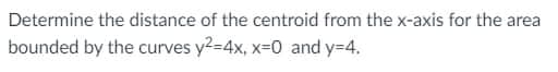 Determine the distance of the centroid from the x-axis for the area
bounded by the curves y2-4x, x=0 and y=4.
