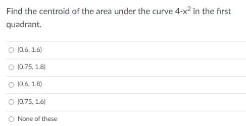 Find the centroid of the area under the curve 4-x2 in the first
quadrant.
O (0.6, 1.6)
O (0.75, 1.8)
(0.6, 1.8)
O (0.75, 1.6)
O None of these
