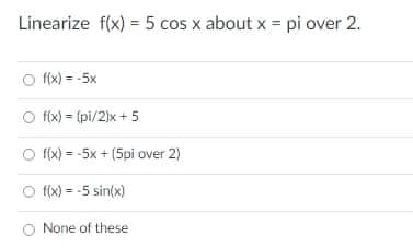 Linearize f(x) = 5 cos x about x = pi over 2.
O f(x) = -5x
O fx) = (pi/2)x + 5
O f(x) = -5x + (5pi over 2)
O (x) = -5 sin(x)
None of these

