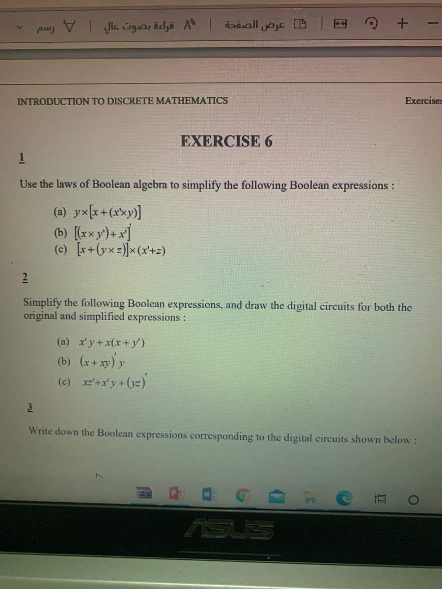 INTRODUCTION TO DISCRETE MATHEMATICS
Exercises
EXERCISE 6
1
Use the laws of Boolean algebra to simplify the following Boolean expressions :
(a) yx[x+(xxy)]
(b) [(rxy)+x]
(c) r+(yxz)]x(x+z)
2
Simplify the following Boolean expressions, and draw the digital circuits for both the
original and simplified expressions :
(a) x'y+x(x+y')
(b) (r+xy) y
(c) xz+x'y+(yz)
Write down the Boolean expressions corresponding to the digital circuits shown below :
SUS
