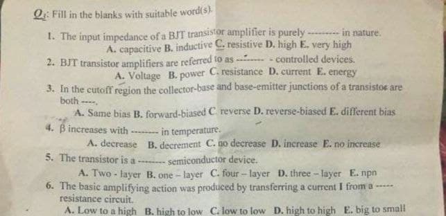 Q: Fill in the blanks with suitable word(s)
1. The input impedance of a BIT transistor amplifier is purely -.
A. capacitive B. inductive C. resistive D. high E. very high
-- - controlled devices.
A. Voltage B. power C. resistance D. current E. energy
in nature.
2. BIT transistor amplifiers are referred to as
3. In the cutoff region the collector-base and base-emitter junctions of a transistos are
both --.
A. Same bias B. forward-biased C. reverse D. reverse-biased E. different bias
4. B increases with
in temperature.
A. decrease B. decrement C. no decrease D. increase E. no increase
5. The transistor is a -- semiconductor device.
A. Two - layer B. one - layer C. four - layer D. three - layer E. npn
6. The basic amplifying action was produced by transferring a current I from a -----
resistance circuit.
A. Low to a high B. high to low C. low to low D. high to high E. big to small
