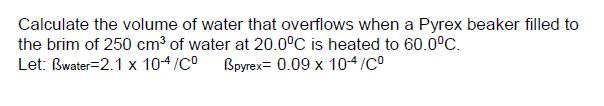 Calculate the volume of water that overflows when a Pyrex beaker filled to
the brim of 250 cm³ of water at 20.0°C is heated to 60.0°C.
Let: Bwater=2.1 x 10-4/CO
Bpyrex= 0.09 x 10-4/CO
