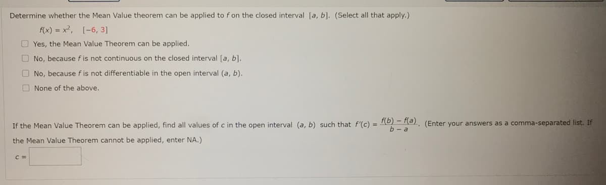 Determine whether the Mean Value theorem can be applied to f on the closed interval [a, b]. (Select all that apply.)
f(x) = x2, [-6, 3]
O Yes, the Mean Value Theorem can be applied.
O No, because f is not continuous on the closed interval [a, b].
O No, because f is not differentiable in the open interval (a, b).
O None of the above.
If the Mean Value Theorem can be applied, find all values of c in the open interval (a, b) such that f'(c) = R0) = Ra). (Enter your answers as a comma-separated list. If
b - a
the Mean Value Theorem cannot be applied, enter NA.)
C =
