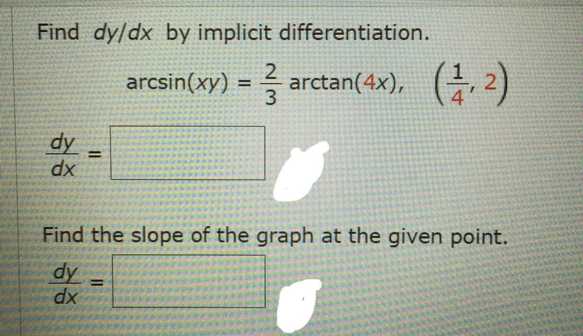 E Find dy/dx by implicit differentiation.
arcsin(xy) = arctan(4x), 2)
dy
dx
%3D
Find the slope of the graph at the given point.
dy =
dx
