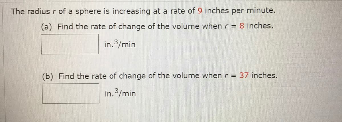 The radius r of a sphere is increasing at a rate of 9 inches per minute.
(a) Find the rate of change of the volume when r = 8 inches.
in.3/min
(b) Find the rate of change of the volume when r = 37 inches.
in.3/min
