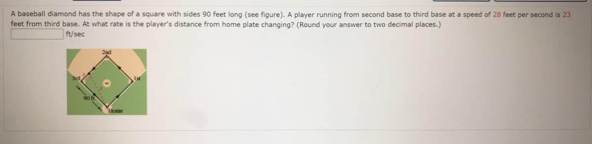 A baseball diamond has the shape of a square with sides 90 feet long (see figure). A player running from second base to third base at a speed of 28 feet per second is 23
feet from third base. At what rate is the player's distance from home plate changing? (Round your answer to two decimal places.)
ft/sec
2nd
1st
Home
