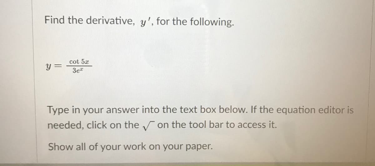 Find the derivative, y', for the following.
cot 5x
3e
Type in your answer into the text box below. If the equation editor is
needed, click on the on the tool bar to access it.
Show all of your work on your paper.
