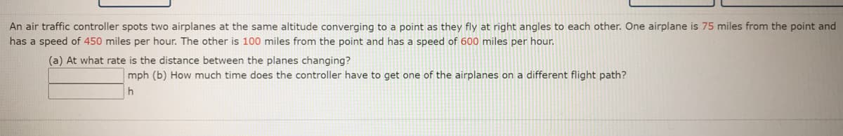 An air traffic controller spots two airplanes at the same altitude converging to a point as they fly at right angles to each other. One airplane is 75 miles from the point and
has a speed of 450 miles per hour. The other is 100 miles from the point and has a speed of 600 miles per hour.
(a) At what rate is the distance between the planes changing?
mph (b) How much time does the controller have to get one of the airplanes on a different flight path?
h
