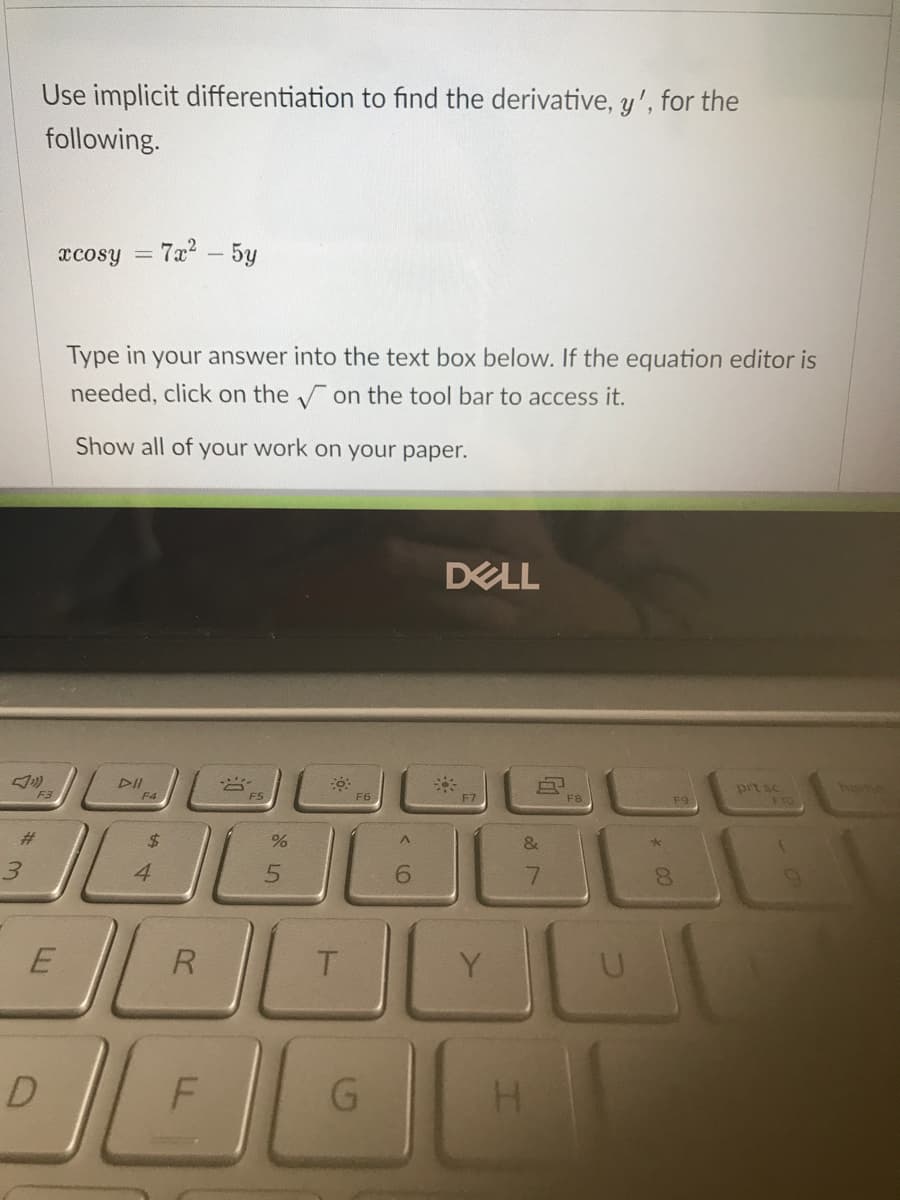 Use implicit differentiation to find the derivative, y', for the
following.
xcosy
7a - 5y
%3D
Type in your answer into the text box below. If the equation editor is
needed, click on the on the tool bar to access it.
Show all of your work on your paper.
DELL
DII
prt sc
F10
homy
F3
F4
F6
F7
F8
F9
%23
$4
&
3.
4
5.
6.
R
T.
Y
G.
* 00
