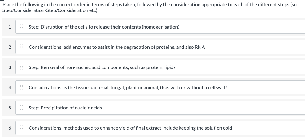 Place the following in the correct order in terms of steps taken, followed by the consideration appropriate to each of the different steps (so
Step/Consideration/Step/Consideration etc)
1
| Step: Disruption of the cells to release their contents (homogenisation)
2
| Considerations: add enzymes to assist in the degradation of proteins, and also RNA
3
| Step: Removal of non-nucleic acid components, such as protein, lipids
4
| Considerations: is the tissue bacterial, fungal, plant or animal, thus with or without a cell wall?
| Step: Precipitation of nucleic acids
6
| Considerations: methods used to enhance yield of final extract include keeping the solution cold
