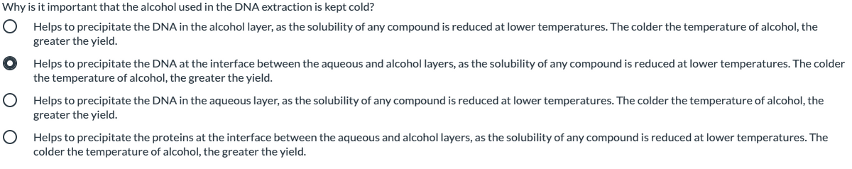 Why is it important that the alcohol used in the DNA extraction is kept cold?
Helps to precipitate the DNA in the alcohol layer, as the solubility of any compound is reduced at lower temperatures. The colder the temperature of alcohol, the
greater the yield.
Helps to precipitate the DNA at the interface between the aqueous and alcohol layers, as the solubility of any compound is reduced at lower temperatures. The colder
the temperature of alcohol, the greater the yield.
Helps to precipitate the DNA in the aqueous layer, as the solubility of any compound is reduced at lower temperatures. The colder the temperature of alcohol, the
greater the yield.
Helps to precipitate the proteins at the interface between the aqueous and alcohol layers, as the solubility of any compound is reduced at lower temperatures. The
colder the temperature of alcohol, the greater the yield.
