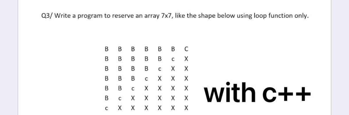 Q3/ Write a program to reserve an array 7x7, like the shape below using loop function only.
В
В
В
В
В
В
C
В
В
B
X
В
В
В
X
X
В
В
with c++
В
В
В
X
X
X
X
X
X
X
X
U X X
