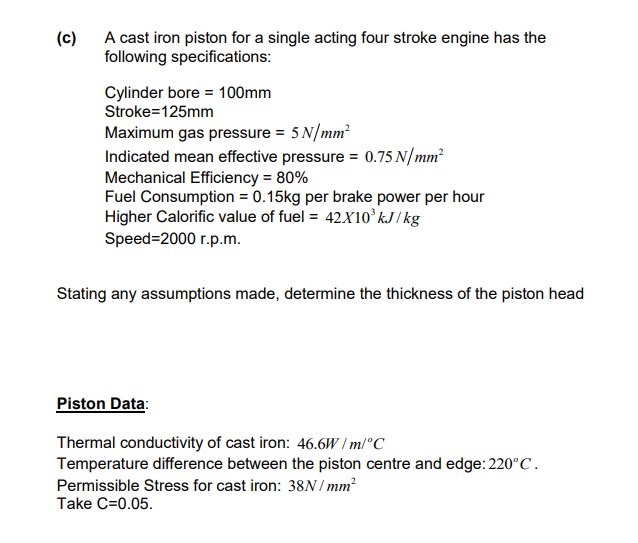 (c)
A cast iron piston for a single acting four stroke engine has the
following specifications:
Cylinder bore 100mm
Stroke=125mm
Maximum gas pressure = 5 N/mm²
Indicated mean effective pressure = 0.75 N/mm²
Mechanical Efficiency = 80%
Fuel Consumption = 0.15kg per brake power per hour
Higher Calorific value of fuel = 42X10³ kJ/kg
Speed=2000 r.p.m.
Stating any assumptions made, determine the thickness of the piston head
Piston Data:
Thermal conductivity of cast iron: 46.6W/m/°C
Temperature difference between the piston centre and edge: 220°C.
Permissible Stress for cast iron: 38N/mm²
Take C=0.05.