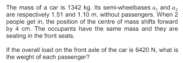 The mass of a car is 1342 kg. Its semi-wheelbases a₁ and a₂
are respectively 1.51 and 1.10 m, without passengers. When 2
people get in, the position of the centre of mass shifts forward
by 4 cm. The occupants have the same mass and they are
seating in the front seats.
If the overall load on the front axle of the car is 6420 N, what is
the weight of each passenger?