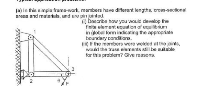 (a) In this simple frame-work, members have different lengths, cross-sectional
areas and materials, and are pin jointed.
(i) Describe how you would develop the
finite element equation of equilibrium
in global form indicating the appropriate
boundary conditions.
(iii) If the members were welded at the joints,
would the truss elements still be suitable
for this problem? Give reasons.
2
F