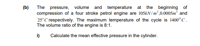 (b)
The pressure, volume and temperature at the beginning of
compression of a four stroke petrol engine are 105kN/m²,0.0005m³ and
25°C respectively. The maximum temperature of the cycle is 1400°C.
The volume ratio of the engine is 8:1.
i) Calculate the mean effective pressure in the cylinder.