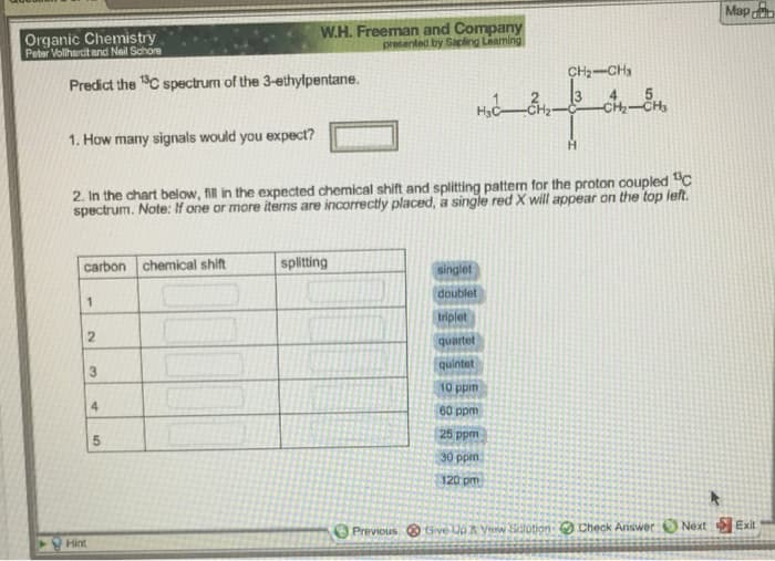 Map
CH₂ CH₂
Predict the ¹3C spectrum of the 3-ethylpentane.
H₂CH₂-
1. How many signals would you expect?
H
2. In the chart below, fill in the expected chemical shift and splitting pattern for the proton coupled "C
spectrum. Note: If one or more items are incorrectly placed, a single red X will appear on the top left.
carbon chemical shift
splitting
singlet
doublet
1
triplet
quartet
quintet
10 ppm
60 ppm
25 ppm
30 ppm
120 pm
Previous Give Up & Vew Sotion: Check Answer: Next Exit
Organic Chemistry
Peter Vollhardt and Neil Schore
2
Hint
3
4
сл
W.H. Freeman and Company
presented by Sapling Learning