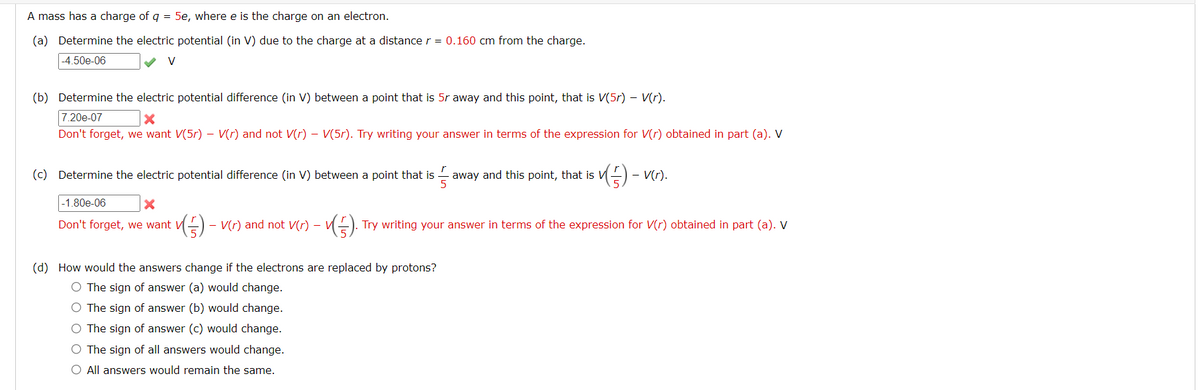 A mass has a charge of q = 5e, where e is the charge on an electron.
(a) Determine the electric potential (in V) due to the charge at a distance r = 0.160 cm from the charge.
-4.50e-06
V
(b) Determine the electric potential difference (in V) between a point that is 5r away and this point, that is V(5r) - V(r).
7.20e-07
Don't forget, we want V(5r) - V(r) and not V(r) - V(5r). Try writing your answer in terms of the expression for V(r) obtained in part (a). V
(c) Determine the electric potential difference (in V) between a point that is
53
away and this point, that is V
v(5) - v(r).
-1.80e-06
X
Don't forget, we want V
✓(5) - V(r) and not V(r)
(). Try writing your answer in terms of the expression for V(r) obtained in part (a). V
(d) How would the answers change if the electrons are replaced by protons?
O The sign of answer (a) would change.
O The sign of answer (b) would change.
O The sign of answer (c) would change.
O The sign of all answers would change.
O All answers would remain the same.