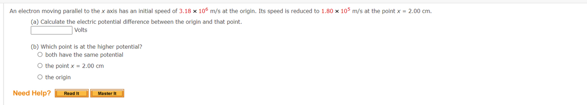 An electron moving parallel to the x axis has an initial speed of 3.18 x 106 m/s at the origin. Its speed is reduced to 1.80 x 105 m/s at the point x = 2.00 cm.
(a) Calculate the electric potential difference between the origin and that point.
Volts
(b) Which point is at the higher potential?
O both have the same potential
O the point x = 2.00 cm
O the origin
Need Help?
Read It
Master It