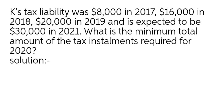 K's tax liability was $8,000 in 2017, $16,000 in
2018, $20,000 in 2019 and is expected to be
$30,000 in 2021. What is the minimum total
amount of the tax instalments required for
2020?
solution:-
